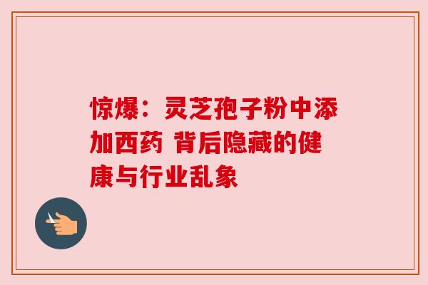 惊爆:灵芝孢子粉中添加西药 背后隐藏的健康与行业乱象 惊爆:灵芝孢子粉中添加西药 背后隐藏的健康与行业乱象
