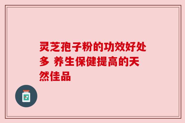 灵芝孢子粉的功效好处多 养生保健提高的天然佳品 灵芝孢子粉的功效好处多 养生保健提高的天然佳品