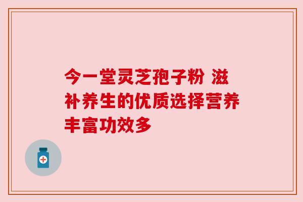 今一堂灵芝孢子粉 滋补养生的优质选择营养丰富功效多 今一堂灵芝孢子粉 滋补养生的优质选择营养丰富功效多