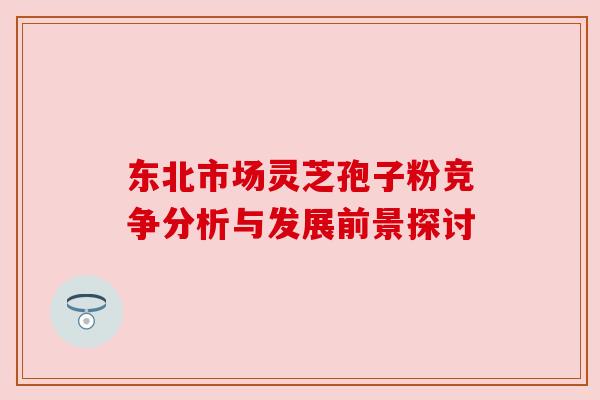 东北市场灵芝孢子粉竞争分析与发展前景探讨 东北市场灵芝孢子粉竞争分析与发展前景探讨