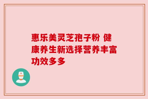 惠乐美灵芝孢子粉 健康养生新选择营养丰富功效多多 惠乐美灵芝孢子粉 健康养生新选择营养丰富功效多多