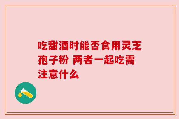 吃甜酒时能否食用灵芝孢子粉 两者一起吃需注意什么 吃甜酒时能否食用灵芝孢子粉 两者一起吃需注意什么
