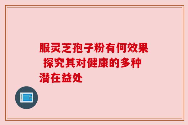 服灵芝孢子粉有何效果 探究其对健康的多种潜在益处 服灵芝孢子粉有何效果 探究其对健康的多种潜在益处