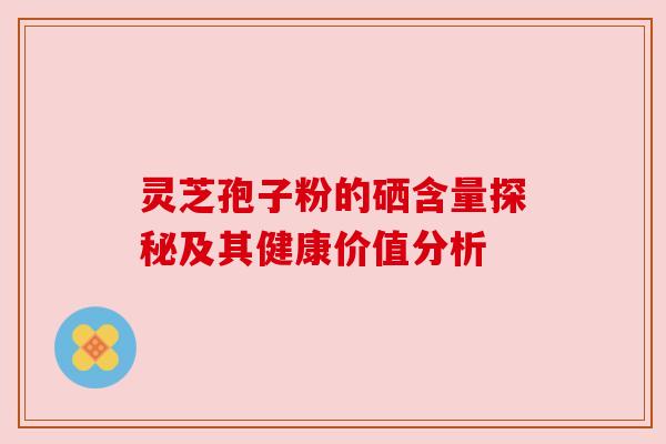 灵芝孢子粉的硒含量探秘及其健康价值分析 灵芝孢子粉的硒含量探秘及其健康价值分析