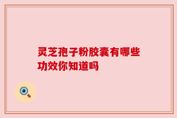 灵芝孢子粉胶囊有哪些功效你知道吗 灵芝孢子粉胶囊有哪些功效你知道吗