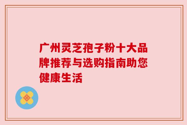 广州灵芝孢子粉十大品牌推荐与选购指南助您健康生活 广州灵芝孢子粉十大品牌推荐与选购指南助您健康生活