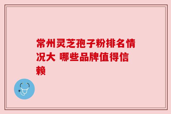 常州灵芝孢子粉排名情况大 哪些品牌值得信赖