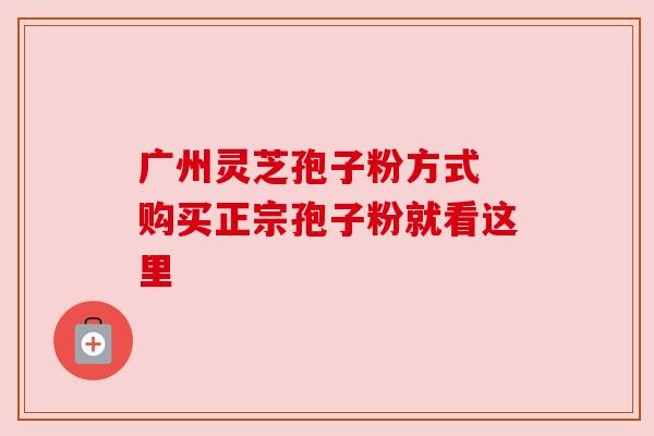 广州灵芝孢子粉方式 购买正宗孢子粉就看这里