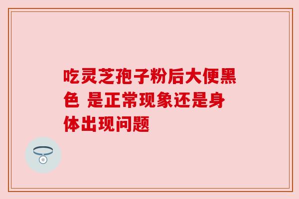 吃灵芝孢子粉后大便黑色 是正常现象还是身体出现问题 吃灵芝孢子粉后大便黑色 是正常现象还是身体出现问题