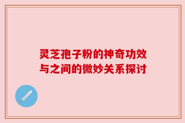 灵芝孢子粉的神奇功效与之间的微妙关系探讨 灵芝孢子粉的神奇功效与之间的微妙关系探讨