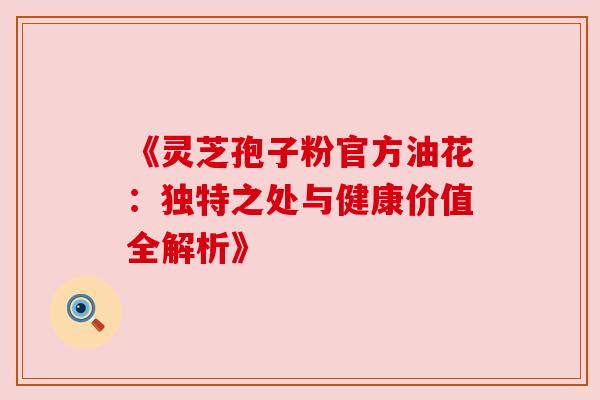 《灵芝孢子粉官方油花：独特之处与健康价值全解析》