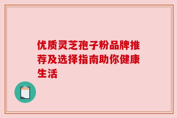 优质灵芝孢子粉品牌推荐及选择指南助你健康生活 优质灵芝孢子粉品牌推荐及选择指南助你健康生活