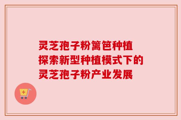 灵芝孢子粉篱笆种植 探索新型种植模式下的灵芝孢子粉产业发展 灵芝孢子粉篱笆种植 探索新型种植模式下的灵芝孢子粉产业发展