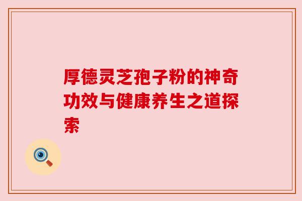 厚德灵芝孢子粉的神奇功效与健康养生之道探索