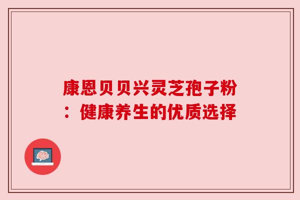 康恩贝贝兴灵芝孢子粉:健康养生的优质选择 康恩贝贝兴灵芝孢子粉:健康养生的优质选择