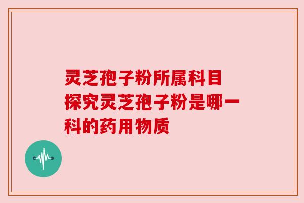 灵芝孢子粉所属科目 探究灵芝孢子粉是哪一科的药用物质 灵芝孢子粉所属科目 探究灵芝孢子粉是哪一科的药用物质