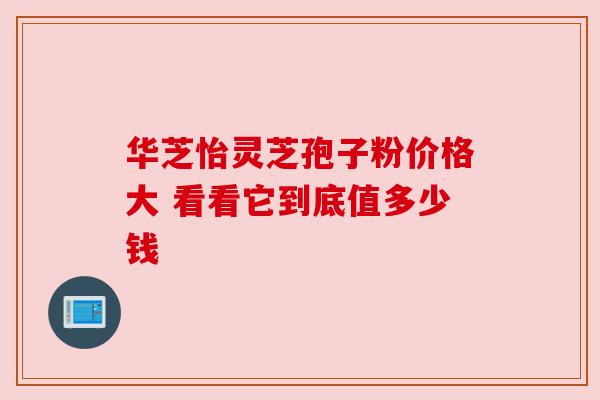 华芝怡灵芝孢子粉价格大 看看它到底值多少钱