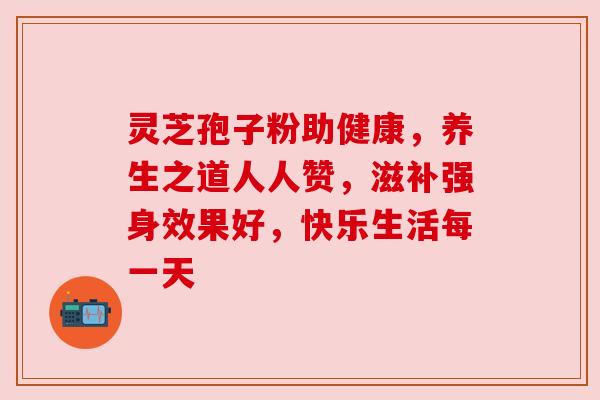 灵芝孢子粉助健康,养生之道人人赞,滋补强身效果好,快乐生活每一天 灵芝孢子粉助健康,养生之道人人赞,滋补强身效果好,快乐生活每一天