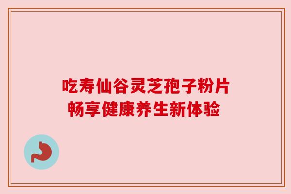 吃寿仙谷灵芝孢子粉片 畅享健康养生新体验