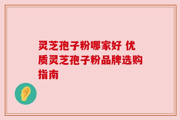 灵芝孢子粉哪家好 优质灵芝孢子粉品牌选购指南 灵芝孢子粉哪家好 优质灵芝孢子粉品牌选购指南