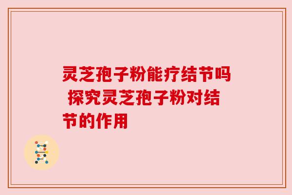 灵芝孢子粉能疗结节吗 探究灵芝孢子粉对结节的作用 灵芝孢子粉能疗结节吗 探究灵芝孢子粉对结节的作用