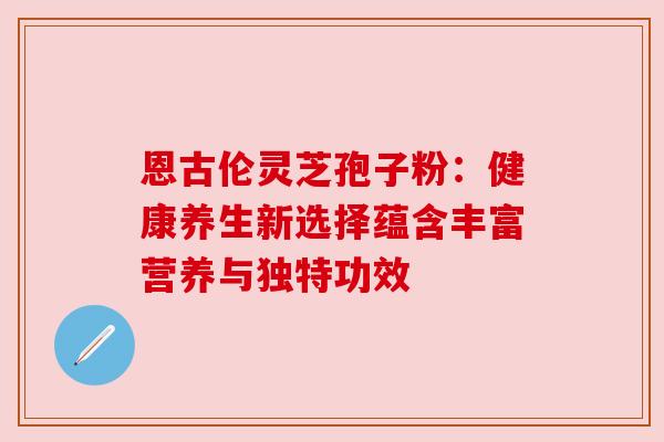 恩古伦灵芝孢子粉：健康养生新选择蕴含丰富营养与独特功效