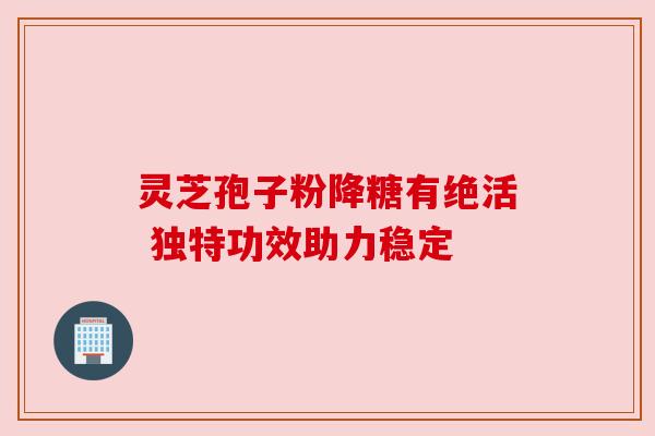 灵芝孢子粉降糖有绝活 独特功效助力稳定 灵芝孢子粉降糖有绝活 独特功效助力稳定