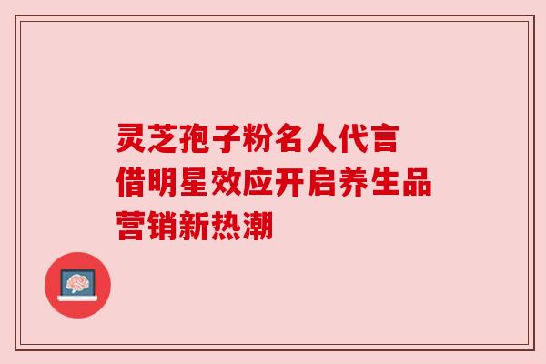 灵芝孢子粉名人代言 借明星效应开启养生品营销新热潮 灵芝孢子粉名人代言 借明星效应开启养生品营销新热潮