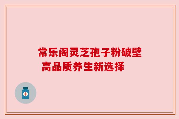 常乐阁灵芝孢子粉破壁 高品质养生新选择 常乐阁灵芝孢子粉破壁 高品质养生新选择