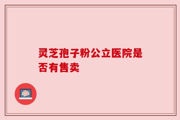 灵芝孢子粉公立医院是否有售卖 灵芝孢子粉公立医院是否有售卖