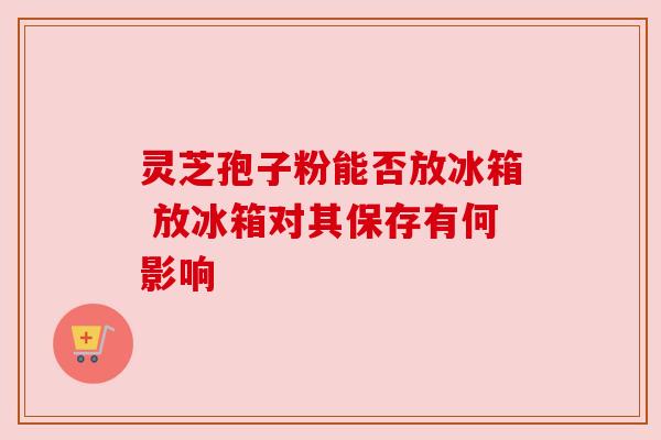 灵芝孢子粉能否放冰箱 放冰箱对其保存有何影响 灵芝孢子粉能否放冰箱 放冰箱对其保存有何影响