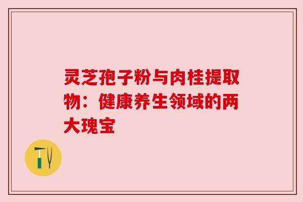 灵芝孢子粉与肉桂提取物:健康养生领域的两大瑰宝 灵芝孢子粉与肉桂提取物:健康养生领域的两大瑰宝
