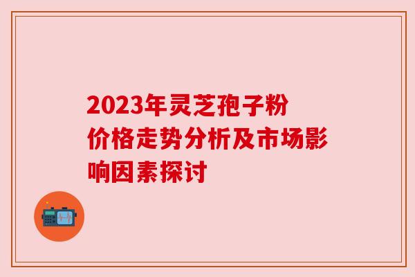 2023年灵芝孢子粉价格走势分析及市场影响因素探讨