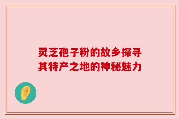 灵芝孢子粉的故乡探寻其特产之地的神秘魅力 灵芝孢子粉的故乡探寻其特产之地的神秘魅力