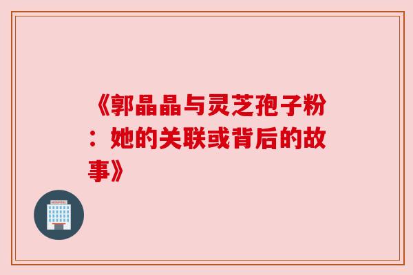 《郭晶晶与灵芝孢子粉：她的关联或背后的故事》