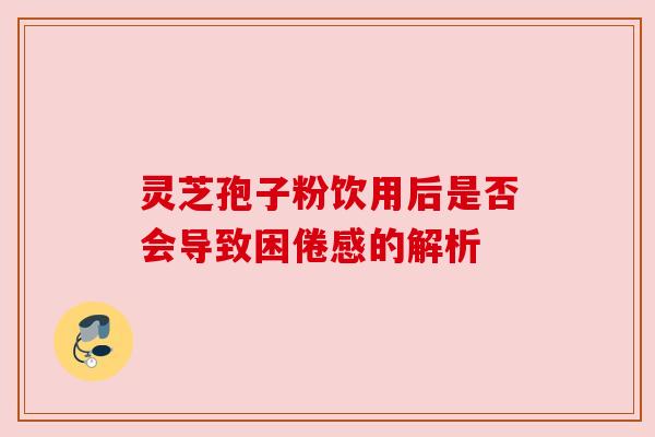 灵芝孢子粉饮用后是否会导致困倦感的解析 灵芝孢子粉饮用后是否会导致困倦感的解析