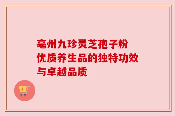 亳州九珍灵芝孢子粉 优质养生品的独特功效与卓越品质 亳州九珍灵芝孢子粉 优质养生品的独特功效与卓越品质