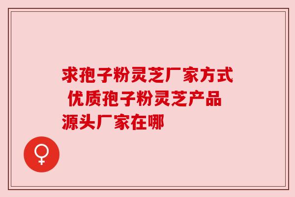 求孢子粉灵芝厂家方式 优质孢子粉灵芝产品源头厂家在哪