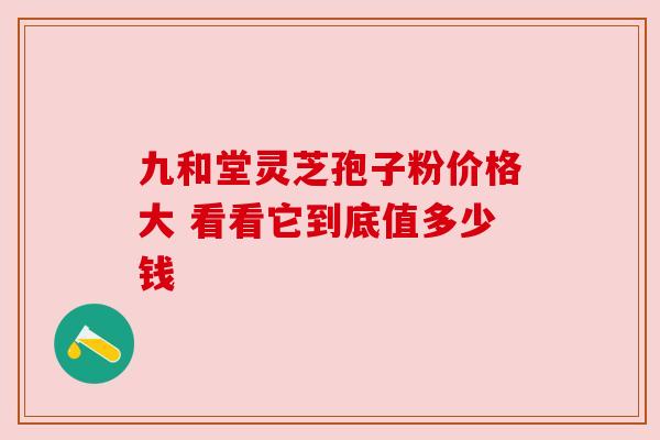 九和堂灵芝孢子粉价格大 看看它到底值多少钱 九和堂灵芝孢子粉价格大 看看它到底值多少钱