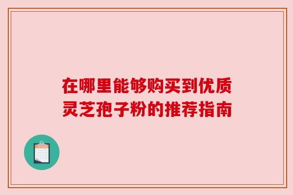 在哪里能够购买到优质灵芝孢子粉的推荐指南 在哪里能够购买到优质灵芝孢子粉的推荐指南