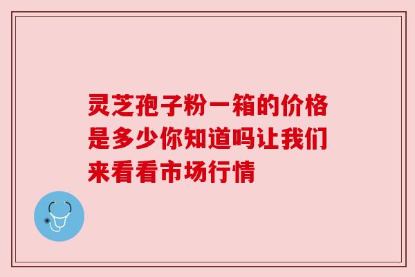 灵芝孢子粉一箱的价格是多少你知道吗让我们来看看市场行情 灵芝孢子粉一箱的价格是多少你知道吗让我们来看看市场行情