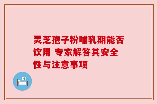 灵芝孢子粉哺乳期能否饮用 专家解答其安全性与注意事项