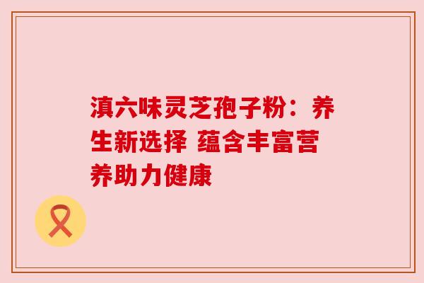 滇六味灵芝孢子粉:养生新选择 蕴含丰富营养助力健康 滇六味灵芝孢子粉:养生新选择 蕴含丰富营养助力健康