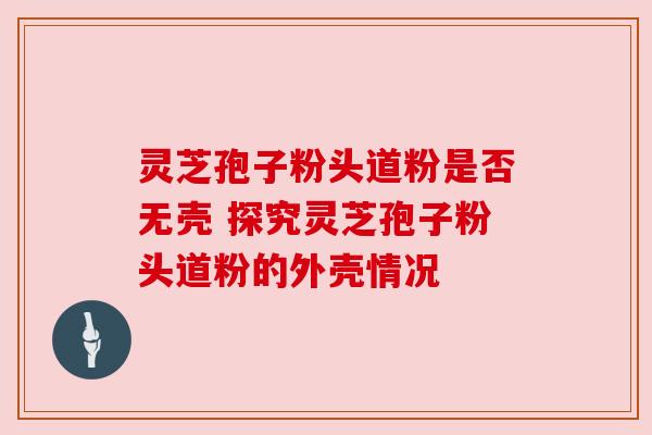 灵芝孢子粉头道粉是否无壳 探究灵芝孢子粉头道粉的外壳情况 灵芝孢子粉头道粉是否无壳 探究灵芝孢子粉头道粉的外壳情况