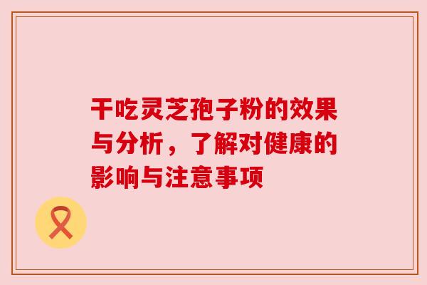 干吃灵芝孢子粉的效果与分析,了解对健康的影响与注意事项 干吃灵芝孢子粉的效果与分析,了解对健康的影响与注意事项