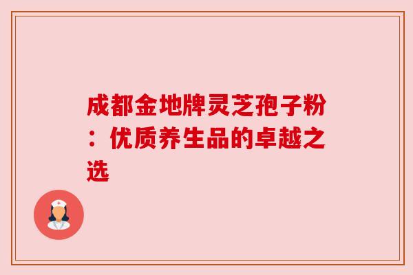 成都金地牌灵芝孢子粉:优质养生品的卓越之选 成都金地牌灵芝孢子粉:优质养生品的卓越之选