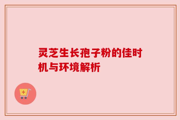 灵芝生长孢子粉的佳时机与环境解析 灵芝生长孢子粉的佳时机与环境解析