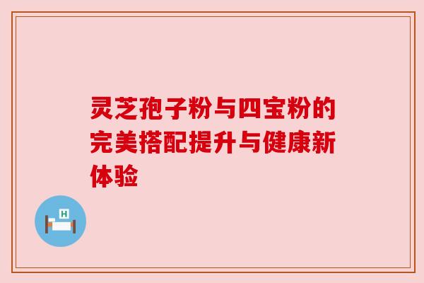 灵芝孢子粉与四宝粉的完美搭配提升与健康新体验 灵芝孢子粉与四宝粉的完美搭配提升与健康新体验