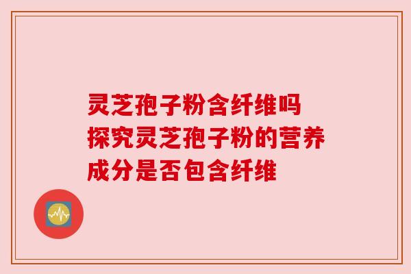 灵芝孢子粉含纤维吗 探究灵芝孢子粉的营养成分是否包含纤维 灵芝孢子粉含纤维吗 探究灵芝孢子粉的营养成分是否包含纤维