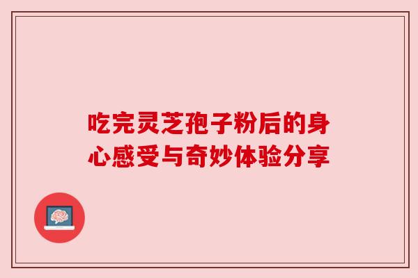 吃完灵芝孢子粉后的身心感受与奇妙体验分享 吃完灵芝孢子粉后的身心感受与奇妙体验分享